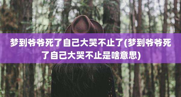 梦到爷爷死了自己大哭不止了(梦到爷爷死了自己大哭不止是啥意思)