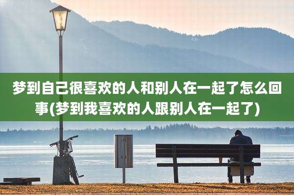 梦到自己很喜欢的人和别人在一起了怎么回事(梦到我喜欢的人跟别人在一起了)