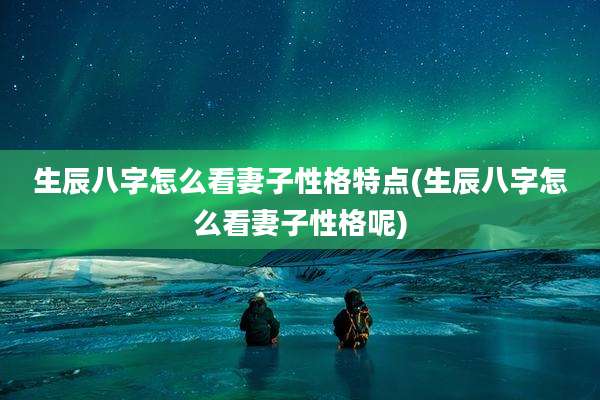 生辰八字怎么看妻子性格特点(生辰八字怎么看妻子性格呢)
