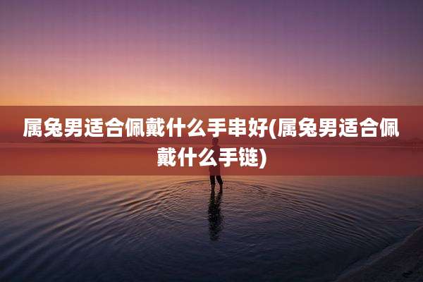 属兔男适合佩戴什么手串好(属兔男适合佩戴什么手链)