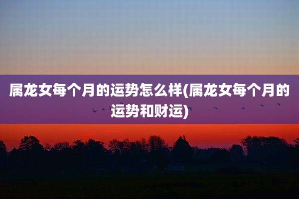 属龙女每个月的运势怎么样(属龙女每个月的运势和财运)