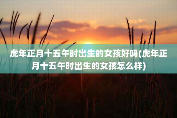 虎年正月十五午时出生的女孩好吗(虎年正月十五午时出生的女孩怎么样)