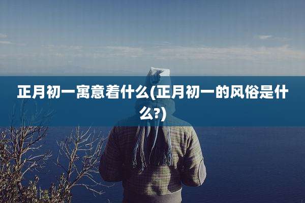 正月初一寓意着什么(正月初一的风俗是什么?)