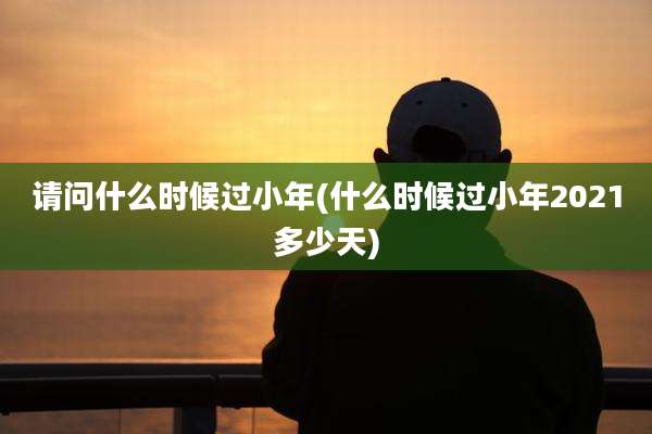 请问什么时候过小年(什么时候过小年2021多少天)