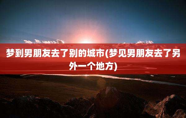 梦到男朋友去了别的城市(梦见男朋友去了另外一个地方)