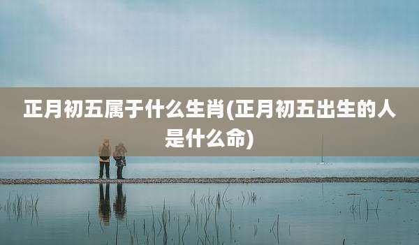 正月初五属于什么生肖(正月初五出生的人是什么命)