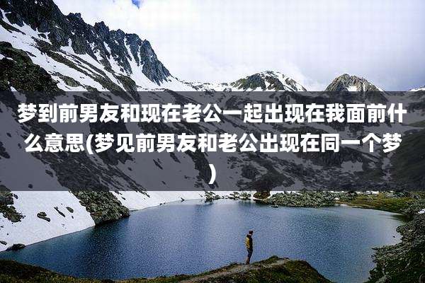 梦到前男友和现在老公一起出现在我面前什么意思(梦见前男友和老公出现在同一个梦)