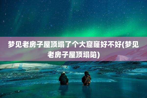 梦见老房子屋顶塌了个大窟窿好不好(梦见老房子屋顶塌陷)