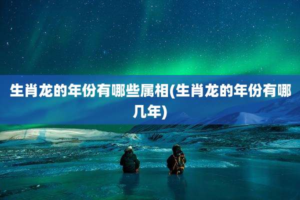 生肖龙的年份有哪些属相(生肖龙的年份有哪几年)