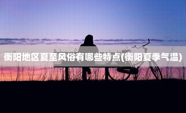 衡阳地区夏至风俗有哪些特点(衡阳夏季气温)