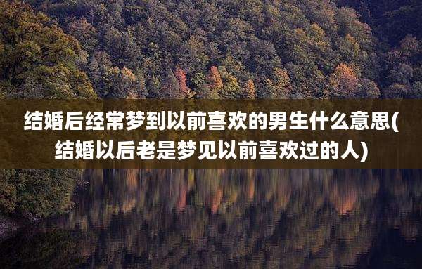 结婚后经常梦到以前喜欢的男生什么意思(结婚以后老是梦见以前喜欢过的人)