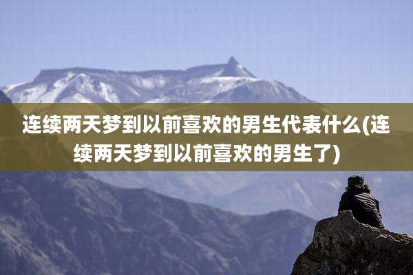 连续两天梦到以前喜欢的男生代表什么(连续两天梦到以前喜欢的男生了)
