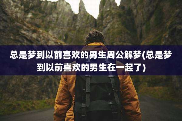 总是梦到以前喜欢的男生周公解梦(总是梦到以前喜欢的男生在一起了)