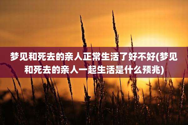 梦见和死去的亲人正常生活了好不好(梦见和死去的亲人一起生活是什么预兆)