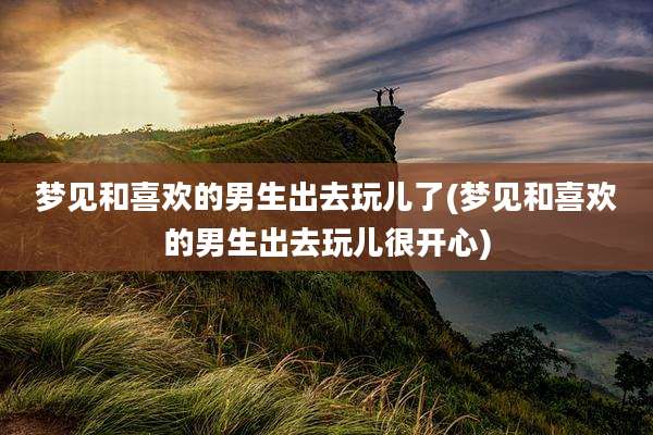 梦见和喜欢的男生出去玩儿了(梦见和喜欢的男生出去玩儿很开心)