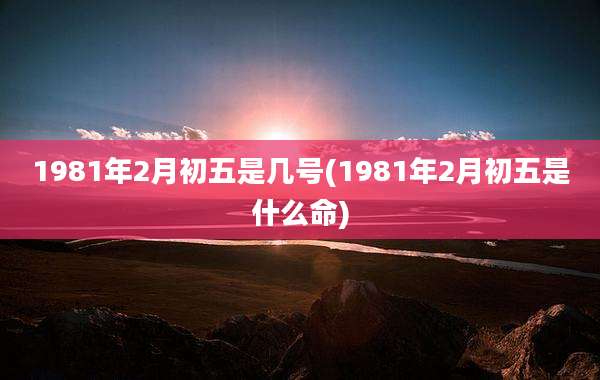 1981年2月初五是几号(1981年2月初五是什么命)