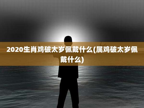 2020生肖鸡破太岁佩戴什么(属鸡破太岁佩戴什么)