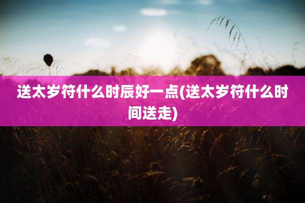 送太岁符什么时辰好一点(送太岁符什么时间送走)