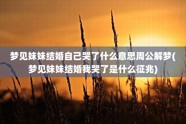 梦见妹妹结婚自己哭了什么意思周公解梦(梦见妹妹结婚我哭了是什么征兆)