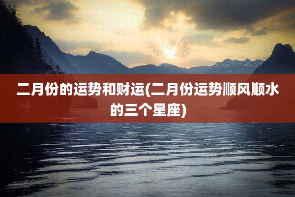 二月份的运势和财运(二月份运势顺风顺水的三个星座)