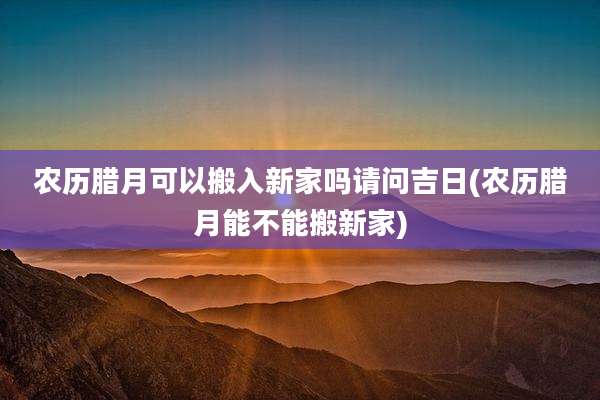 农历腊月可以搬入新家吗请问吉日(农历腊月能不能搬新家)