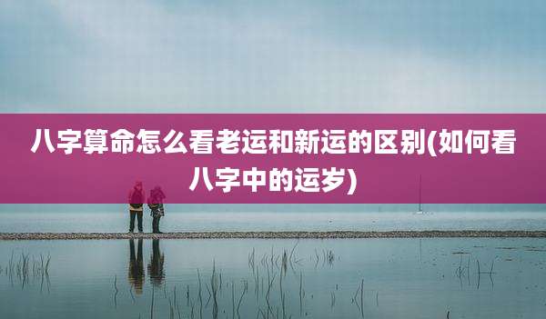 八字算命怎么看老运和新运的区别(如何看八字中的运岁)