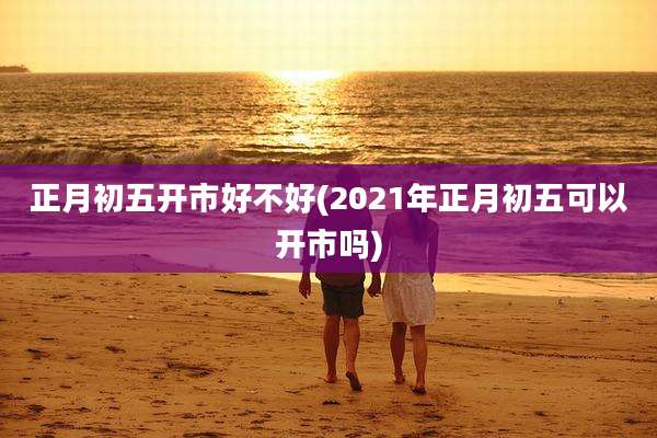 正月初五开市好不好(2021年正月初五可以开市吗)