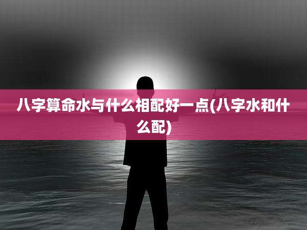 八字算命水与什么相配好一点(八字水和什么配)