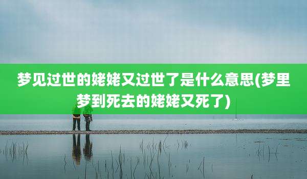 梦见过世的姥姥又过世了是什么意思(梦里梦到死去的姥姥又死了)