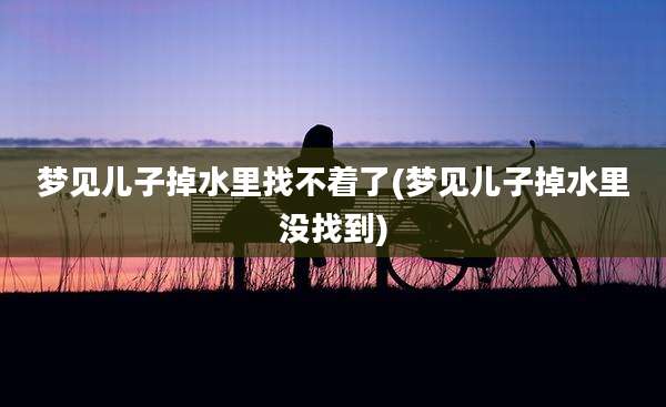 梦见儿子掉水里找不着了(梦见儿子掉水里没找到)