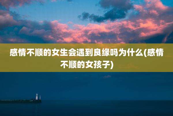 感情不顺的女生会遇到良缘吗为什么(感情不顺的女孩子)