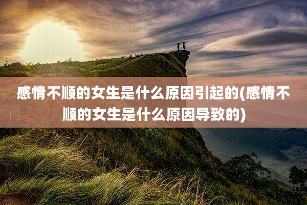 感情不顺的女生是什么原因引起的(感情不顺的女生是什么原因导致的)