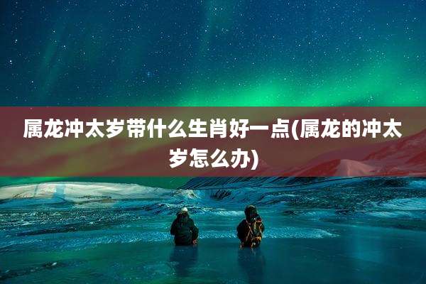 属龙冲太岁带什么生肖好一点(属龙的冲太岁怎么办)