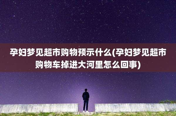 孕妇梦见超市购物预示什么(孕妇梦见超市购物车掉进大河里怎么回事)