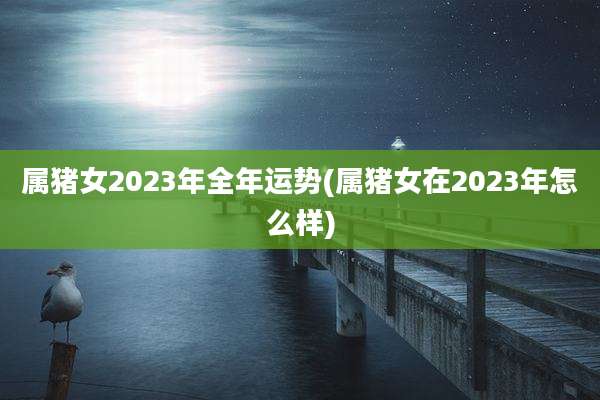 属猪女2023年全年运势(属猪女在2023年怎么样)