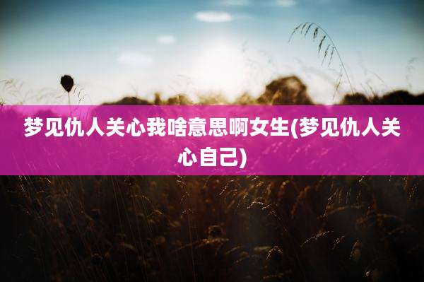 梦见仇人关心我啥意思啊女生(梦见仇人关心自己)
