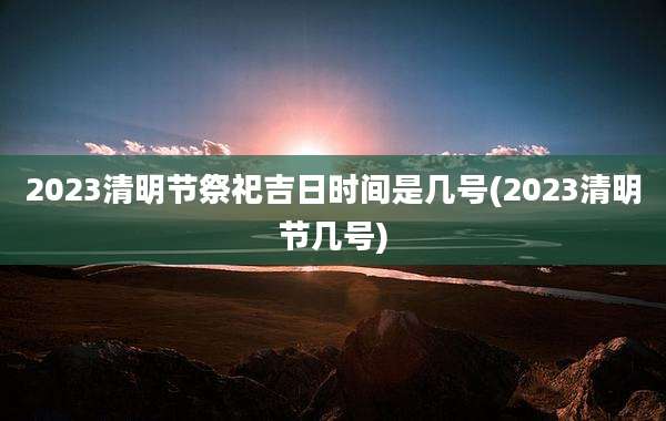 2023清明节祭祀吉日时间是几号(2023清明节几号)