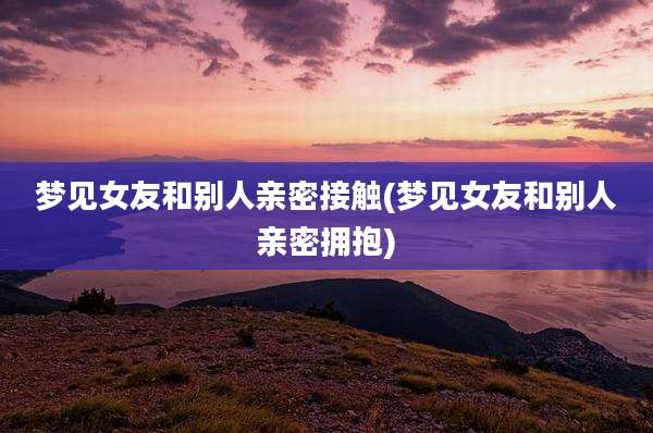 梦见女友和别人亲密接触(梦见女友和别人亲密拥抱)