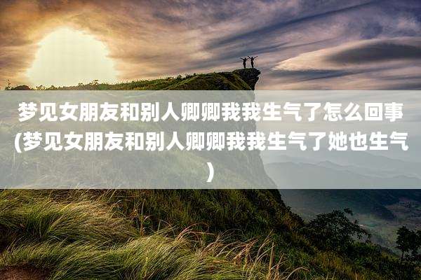梦见女朋友和别人卿卿我我生气了怎么回事(梦见女朋友和别人卿卿我我生气了她也生气)