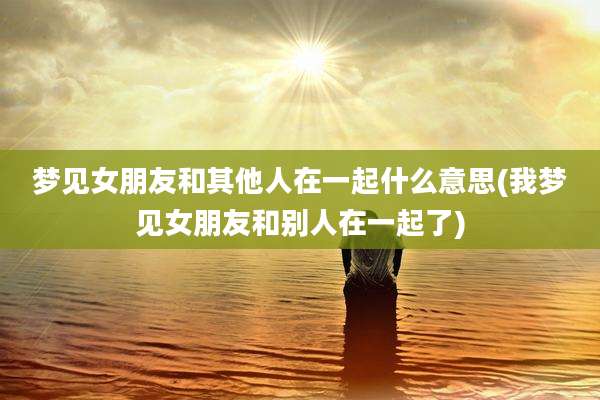梦见女朋友和其他人在一起什么意思(我梦见女朋友和别人在一起了)