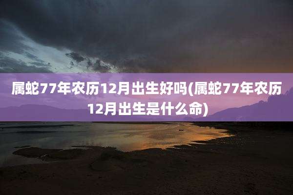 属蛇77年农历12月出生好吗(属蛇77年农历12月出生是什么命)