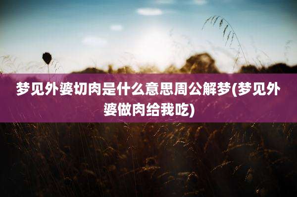 梦见外婆切肉是什么意思周公解梦(梦见外婆做肉给我吃)