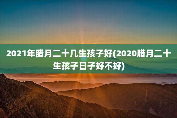 2021年腊月二十几生孩子好(2020腊月二十生孩子日子好不好)