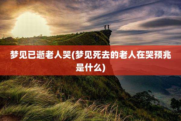 梦见已逝老人哭(梦见死去的老人在哭预兆是什么)