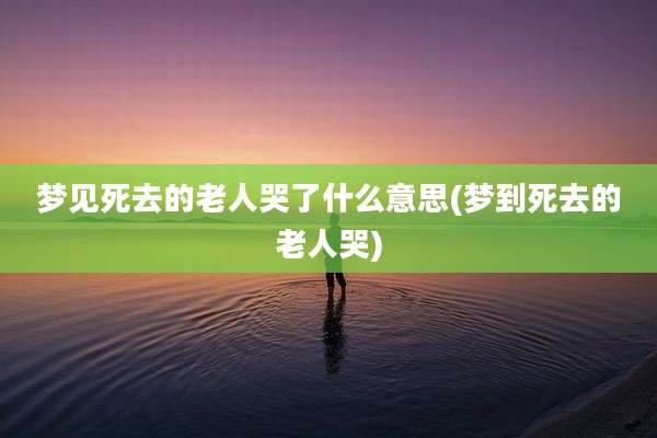 梦见死去的老人哭了什么意思(梦到死去的老人哭)