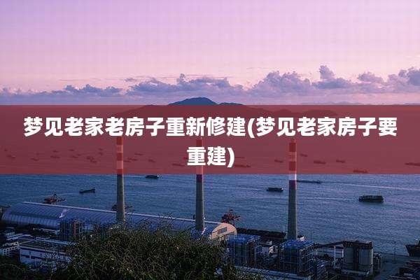 梦见老家老房子重新修建(梦见老家房子要重建)
