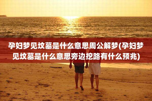 孕妇梦见坟墓是什么意思周公解梦(孕妇梦见坟墓是什么意思旁边挖路有什么预兆)