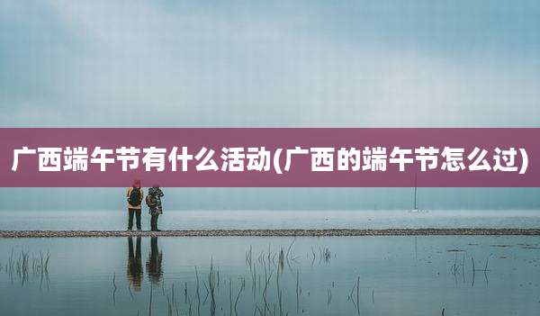 广西端午节有什么活动(广西的端午节怎么过)