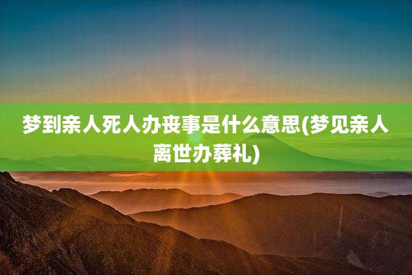 梦到亲人死人办丧事是什么意思(梦见亲人离世办葬礼)