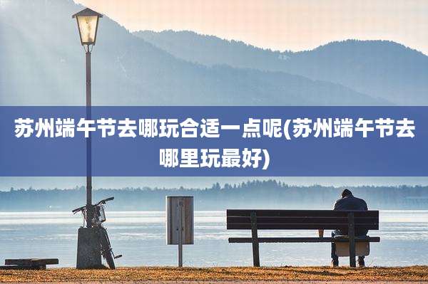 苏州端午节去哪玩合适一点呢(苏州端午节去哪里玩最好)